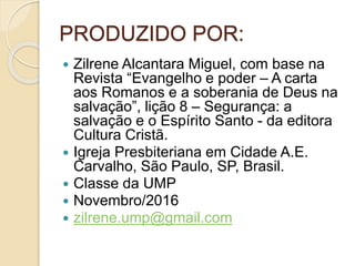 PRODUZIDO POR:
 Zilrene Alcantara Miguel, com base na
Revista “Evangelho e poder – A carta
aos Romanos e a soberania de Deus na
salvação”, lição 8 – Segurança: a
salvação e o Espírito Santo - da editora
Cultura Cristã.
 Igreja Presbiteriana em Cidade A.E.
Carvalho, São Paulo, SP, Brasil.
 Classe da UMP
 Novembro/2016
 zilrene.ump@gmail.com
 