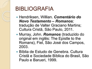 BIBLIOGRAFIA
 Hendriksen, Willian. Comentário do
Novo Testamento – Romanos;
tradução de Valter Graciano Martins;
Cultura Cristã, São Paulo, 2011.
 Murray, John. Romanos (traduzido do
original em inglês: The Epistle to the
Romans), Fiel, São José dos Campos,
2003.
 Bíblia de Estudo de Genebra. Cultura
Cristã e Sociedade Bíblica do Brasil, São
Paulo e Barueri, 1999.
 