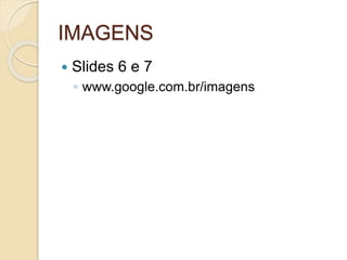 IMAGENS
 Slides 6 e 7
◦ www.google.com.br/imagens
 