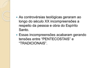 As controvérsias teológicas geraram ao
longo do século XX incompreensões a
respeito da pessoa e obra do Espírito
Santo.
 Essas incompreensões acabaram gerando
tensões entre “PENTECOSTAIS” e
“TRADICIONAIS”.
 
