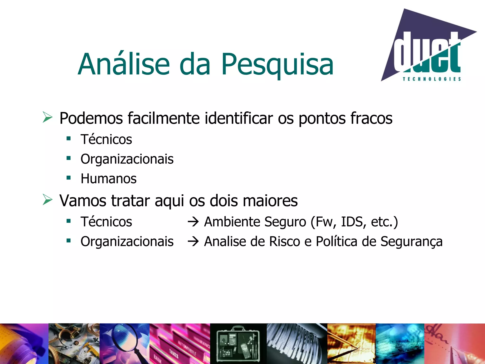 Análise da Pesquisa Podemos facilmente identificar os pontos fracos Técnicos Organizacionais Humanos Vamos tratar aqui os dois maiores Técnicos    Ambiente Seguro (Fw, IDS, etc.) Organizacionais    Analise de Risco e Política de Segurança 