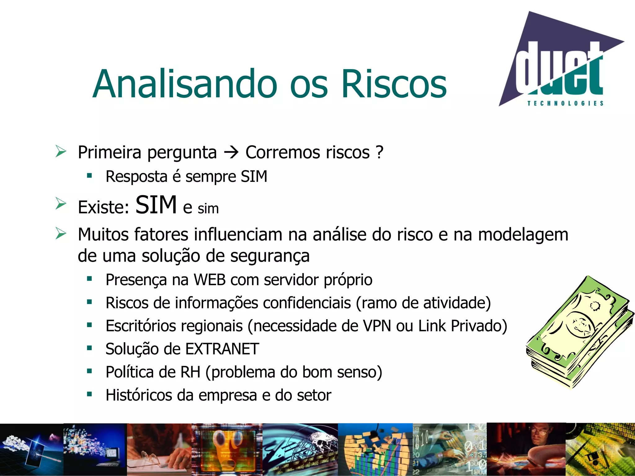 Analisando os Riscos Primeira pergunta    Corremos riscos ? Resposta é sempre SIM Existe:  SIM  e  sim Muitos fatores influenciam na análise do risco e na modelagem de uma solução de segurança Presença na WEB com servidor próprio Riscos de informações confidenciais (ramo de atividade) Escritórios regionais (necessidade de VPN ou Link Privado) Solução de EXTRANET Política de RH (problema do bom senso) Históricos da empresa e do setor 