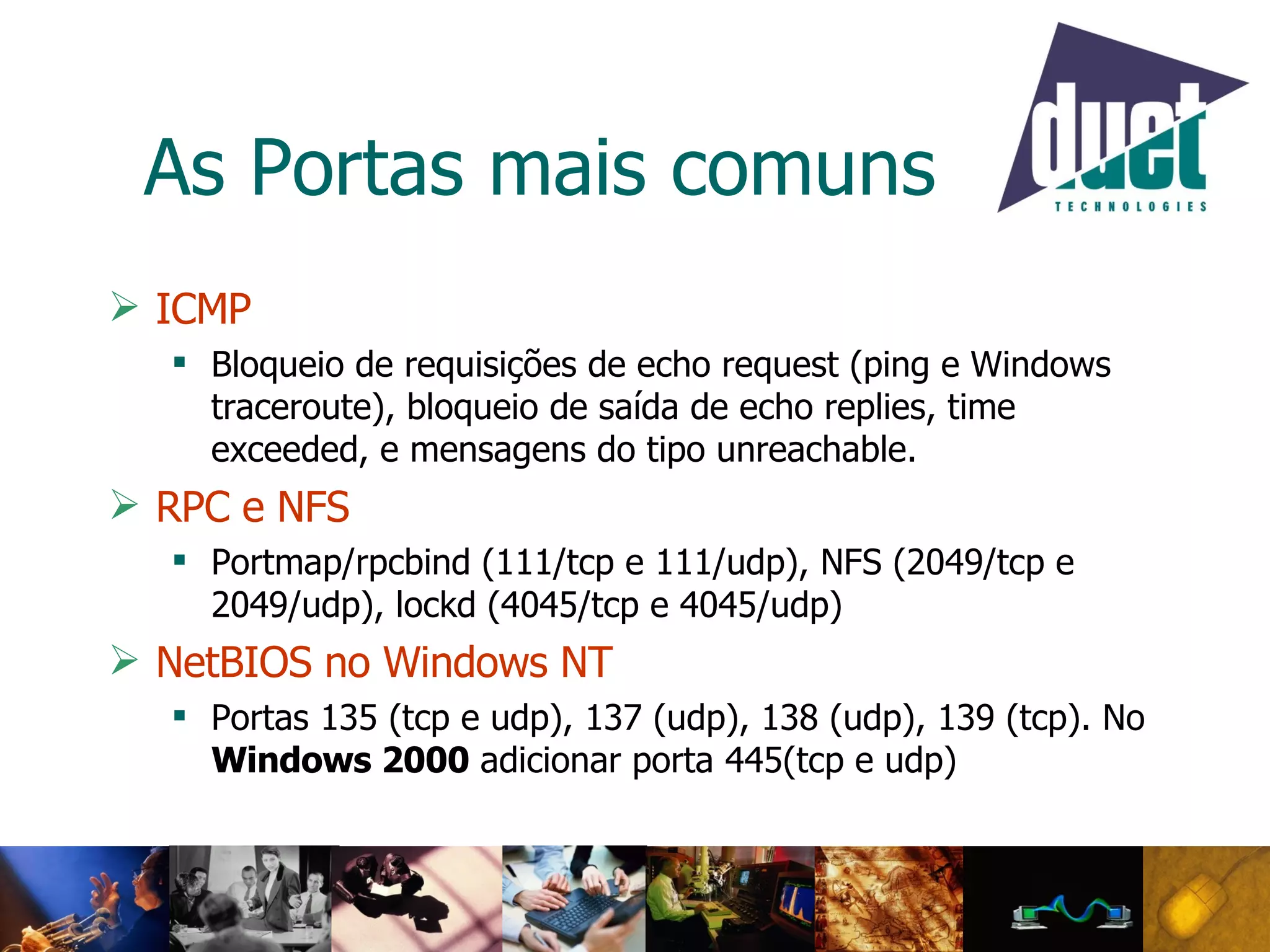 As Portas mais comuns ICMP Bloqueio de requisições de echo request (ping e Windows traceroute), bloqueio de saída de echo replies, time exceeded, e mensagens do tipo unreachable. RPC e NFS Portmap/rpcbind (111/tcp e 111/udp), NFS (2049/tcp e 2049/udp), lockd (4045/tcp e 4045/udp)  NetBIOS no Windows NT   Portas 135 (tcp e udp), 137 (udp), 138 (udp), 139 (tcp). No  Windows 2000  adicionar porta 445(tcp e udp)  