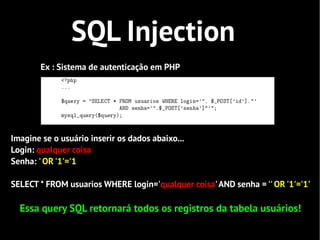 SQL Injection
        Ex : Sistema de autenticação em PHP




Imagine se o usuário inserir os dados abaixo...
Login: qualquer coisa
Senha: ' OR '1'='1

SELECT * FROM usuarios WHERE login='qualquer coisa' AND senha = '' OR '1'='1'

  Essa query SQL retornará todos os registros da tabela usuários!
 