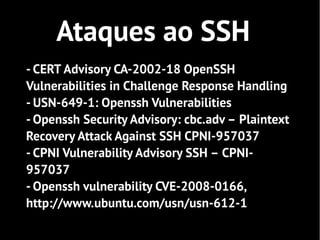 Ataques ao SSH
- CERT Advisory CA-2002-18 OpenSSH
Vulnerabilities in Challenge Response Handling
- USN-649-1: Openssh Vulnerabilities
- Openssh Security Advisory: cbc.adv – Plaintext
Recovery Attack Against SSH CPNI-957037
- CPNI Vulnerability Advisory SSH – CPNI-
957037
- Openssh vulnerability CVE-2008-0166,
http://www.ubuntu.com/usn/usn-612-1
 