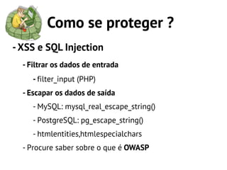 Como se proteger ?
- XSS e SQL Injection
  - Filtrar os dados de entrada
     - filter_input (PHP)
  - Escapar os dados de saída
     - MySQL: mysql_real_escape_string()
     - PostgreSQL: pg_escape_string()
     - htmlentities,htmlespecialchars
  - Procure saber sobre o que é OWASP
 
