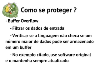 Como se proteger ?
- Buffer Overflow
  - Filtrar os dados de entrada
  - Verificar se a linguagem não checa se um
número maior de dados pode ser armazenado
em um buffer
  - No exemplo citado, use software original
e o mantenha sempre atualizado
 