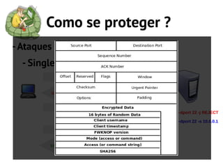 Como se proteger ?
- Ataques ao SSH
  - Single Packet Authorization
               ssh                   L
                                     I
                                     B
                                     P
        ssh connection refused       C
                                     A
                                     P
           SPA Packet
                                 iptables -A INPUT -i eth0 -p tcp –dport 22 -j REJECT

                                 iptables -A INPUT -i eth0 -p tcp –dport 22 -s 10.0.0.1
                                 -j ACCEPT
               ssh


        ssh connection accept
 