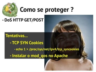 Como se proteger ?
- DoS HTTP GET/POST


 Tentativas...
   - TCP SYN Cookies
      - echo 1 > /proc/sys/net/ipv4/tcp_syncookies

   - Instalar o mod_qos no Apache
 