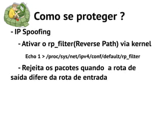 Como se proteger ?
- IP Spoofing
  - Ativar o rp_filter(Reverse Path) via kernel
    Echo 1 > /proc/sys/net/ipv4/conf/default/rp_filter

  - Rejeita os pacotes quando a rota de
saída difere da rota de entrada
 