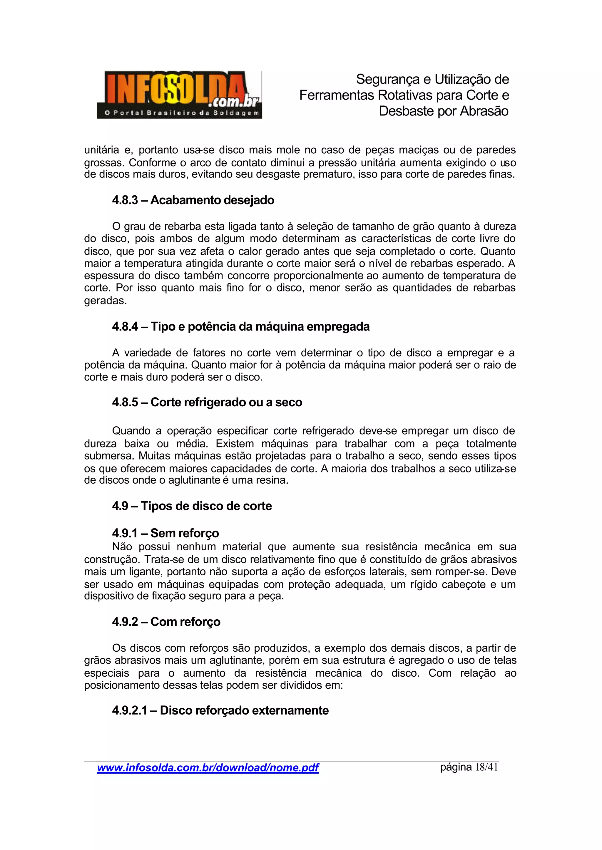 Segurança e Utilização de
Ferramentas Rotativas para Corte e
Desbaste por Abrasão
________________________________________________________________________________________
____________________________________________________________________________________
www.infosolda.com.br/download/nome.pdf página 18/41
unitária e, portanto usa-se disco mais mole no caso de peças maciças ou de paredes
grossas. Conforme o arco de contato diminui a pressão unitária aumenta exigindo o uso
de discos mais duros, evitando seu desgaste prematuro, isso para corte de paredes finas.
4.8.3 – Acabamento desejado
O grau de rebarba esta ligada tanto à seleção de tamanho de grão quanto à dureza
do disco, pois ambos de algum modo determinam as características de corte livre do
disco, que por sua vez afeta o calor gerado antes que seja completado o corte. Quanto
maior a temperatura atingida durante o corte maior será o nível de rebarbas esperado. A
espessura do disco também concorre proporcionalmente ao aumento de temperatura de
corte. Por isso quanto mais fino for o disco, menor serão as quantidades de rebarbas
geradas.
4.8.4 – Tipo e potência da máquina empregada
A variedade de fatores no corte vem determinar o tipo de disco a empregar e a
potência da máquina. Quanto maior for à potência da máquina maior poderá ser o raio de
corte e mais duro poderá ser o disco.
4.8.5 – Corte refrigerado ou a seco
Quando a operação especificar corte refrigerado deve-se empregar um disco de
dureza baixa ou média. Existem máquinas para trabalhar com a peça totalmente
submersa. Muitas máquinas estão projetadas para o trabalho a seco, sendo esses tipos
os que oferecem maiores capacidades de corte. A maioria dos trabalhos a seco utiliza-se
de discos onde o aglutinante é uma resina.
4.9 – Tipos de disco de corte
4.9.1 – Sem reforço
Não possui nenhum material que aumente sua resistência mecânica em sua
construção. Trata-se de um disco relativamente fino que é constituído de grãos abrasivos
mais um ligante, portanto não suporta a ação de esforços laterais, sem romper-se. Deve
ser usado em máquinas equipadas com proteção adequada, um rígido cabeçote e um
dispositivo de fixação seguro para a peça.
4.9.2 – Com reforço
Os discos com reforços são produzidos, a exemplo dos demais discos, a partir de
grãos abrasivos mais um aglutinante, porém em sua estrutura é agregado o uso de telas
especiais para o aumento da resistência mecânica do disco. Com relação ao
posicionamento dessas telas podem ser divididos em:
4.9.2.1 – Disco reforçado externamente
 