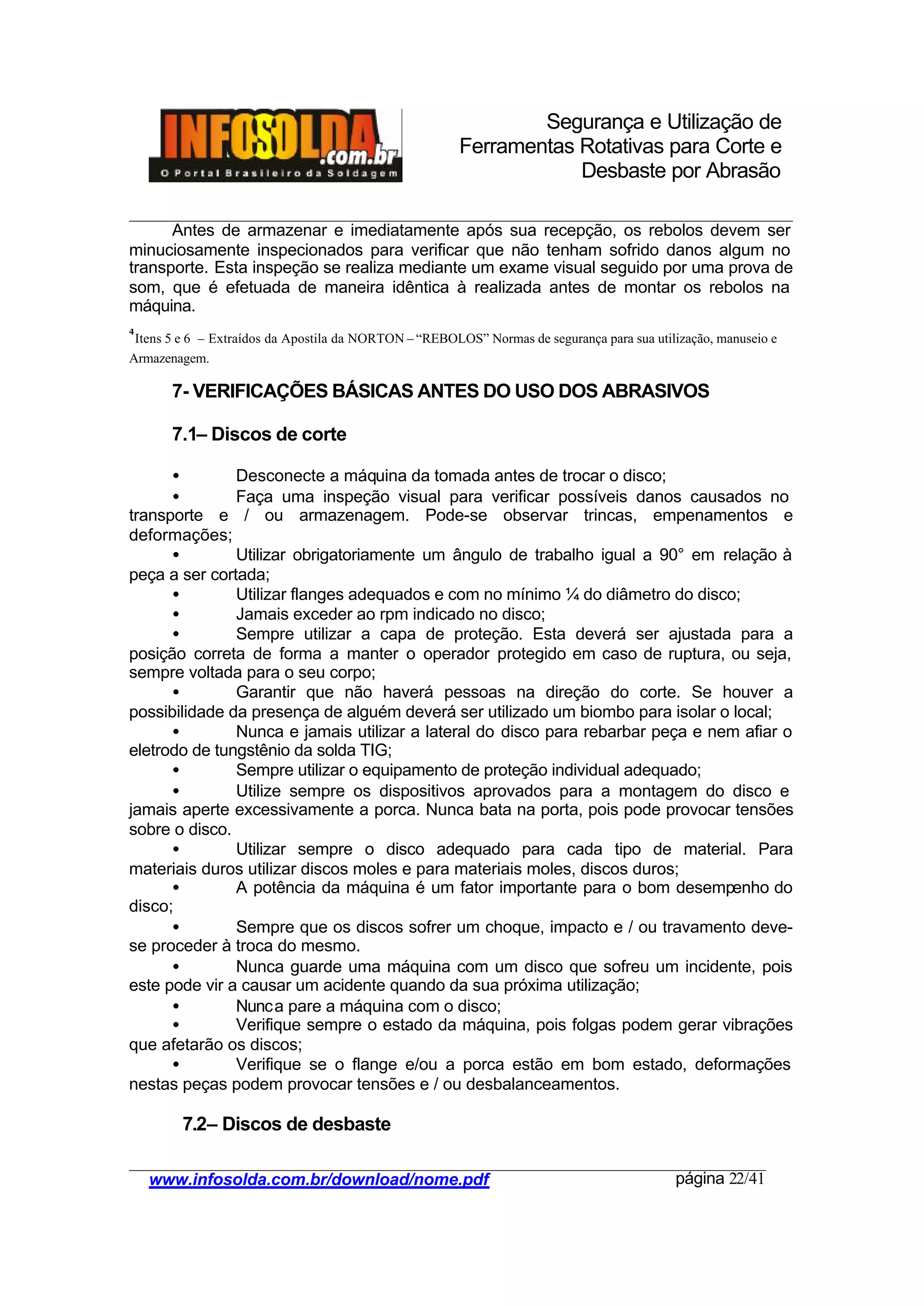 Segurança e Utilização de
Ferramentas Rotativas para Corte e
Desbaste por Abrasão
________________________________________________________________________________________
____________________________________________________________________________________
www.infosolda.com.br/download/nome.pdf página 22/41
Antes de armazenar e imediatamente após sua recepção, os rebolos devem ser
minuciosamente inspecionados para verificar que não tenham sofrido danos algum no
transporte. Esta inspeção se realiza mediante um exame visual seguido por uma prova de
som, que é efetuada de maneira idêntica à realizada antes de montar os rebolos na
máquina.
7- VERIFICAÇÕES BÁSICAS ANTES DO USO DOS ABRASIVOS
7.1– Discos de corte
• Desconecte a máquina da tomada antes de trocar o disco;
• Faça uma inspeção visual para verificar possíveis danos causados no
transporte e / ou armazenagem. Pode-se observar trincas, empenamentos e
deformações;
• Utilizar obrigatoriamente um ângulo de trabalho igual a 90° em relação à
peça a ser cortada;
• Utilizar flanges adequados e com no mínimo ¼ do diâmetro do disco;
• Jamais exceder ao rpm indicado no disco;
• Sempre utilizar a capa de proteção. Esta deverá ser ajustada para a
posição correta de forma a manter o operador protegido em caso de ruptura, ou seja,
sempre voltada para o seu corpo;
• Garantir que não haverá pessoas na direção do corte. Se houver a
possibilidade da presença de alguém deverá ser utilizado um biombo para isolar o local;
• Nunca e jamais utilizar a lateral do disco para rebarbar peça e nem afiar o
eletrodo de tungstênio da solda TIG;
• Sempre utilizar o equipamento de proteção individual adequado;
• Utilize sempre os dispositivos aprovados para a montagem do disco e
jamais aperte excessivamente a porca. Nunca bata na porta, pois pode provocar tensões
sobre o disco.
• Utilizar sempre o disco adequado para cada tipo de material. Para
materiais duros utilizar discos moles e para materiais moles, discos duros;
• A potência da máquina é um fator importante para o bom desempenho do
disco;
• Sempre que os discos sofrer um choque, impacto e / ou travamento deve-
se proceder à troca do mesmo.
• Nunca guarde uma máquina com um disco que sofreu um incidente, pois
este pode vir a causar um acidente quando da sua próxima utilização;
• Nunca pare a máquina com o disco;
• Verifique sempre o estado da máquina, pois folgas podem gerar vibrações
que afetarão os discos;
• Verifique se o flange e/ou a porca estão em bom estado, deformações
nestas peças podem provocar tensões e / ou desbalanceamentos.
7.2– Discos de desbaste
4
Itens 5 e 6 – Extraídos da Apostila da NORTON – “REBOLOS” Normas de segurança para sua utilização, manuseio e
Armazenagem.
 