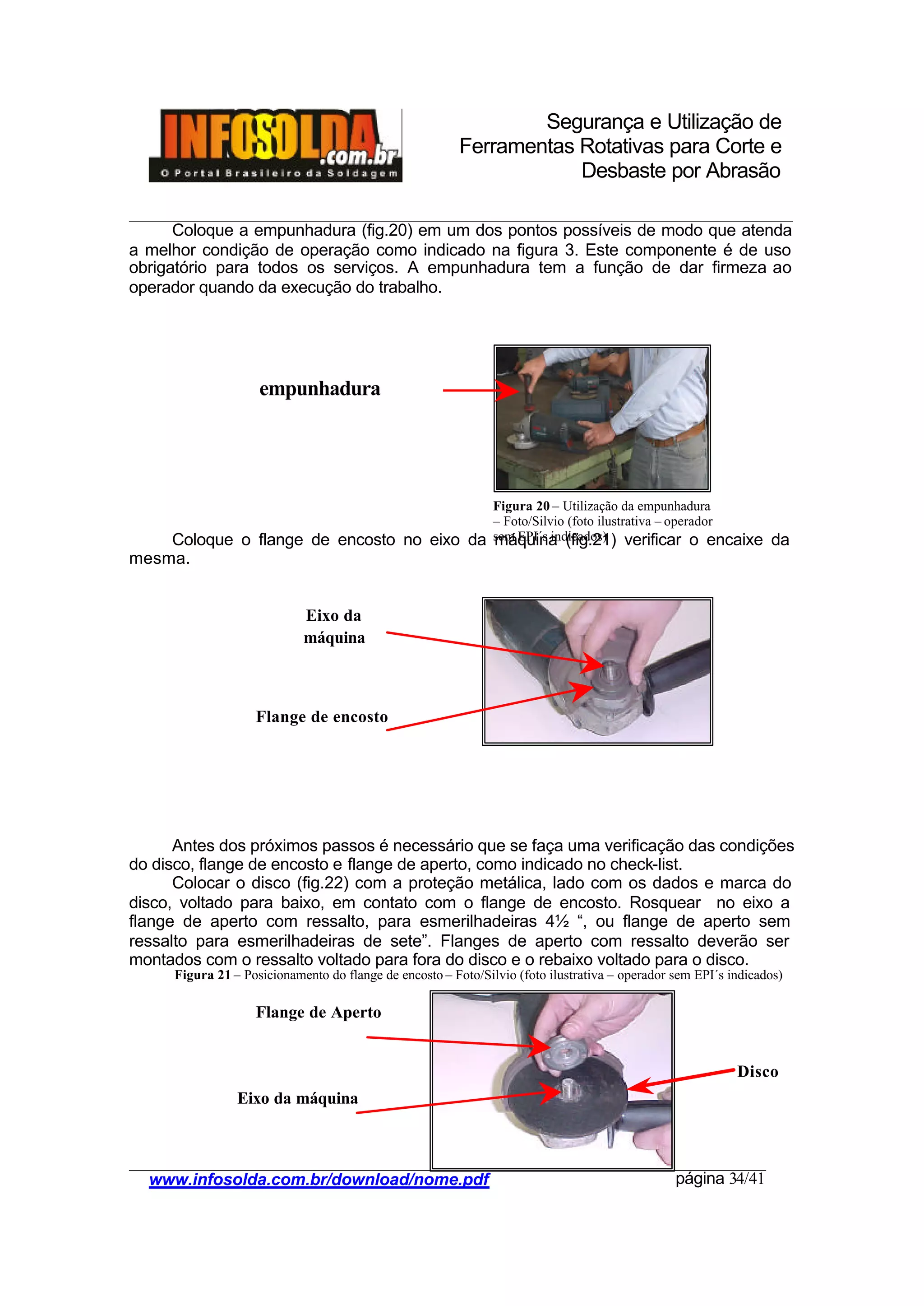 Segurança e Utilização de
Ferramentas Rotativas para Corte e
Desbaste por Abrasão
________________________________________________________________________________________
____________________________________________________________________________________
www.infosolda.com.br/download/nome.pdf página 34/41
Coloque a empunhadura (fig.20) em um dos pontos possíveis de modo que atenda
a melhor condição de operação como indicado na figura 3. Este componente é de uso
obrigatório para todos os serviços. A empunhadura tem a função de dar firmeza ao
operador quando da execução do trabalho.
Coloque o flange de encosto no eixo da máquina (fig.21) verificar o encaixe da
mesma.
Antes dos próximos passos é necessário que se faça uma verificação das condições
do disco, flange de encosto e flange de aperto, como indicado no check-list.
Colocar o disco (fig.22) com a proteção metálica, lado com os dados e marca do
disco, voltado para baixo, em contato com o flange de encosto. Rosquear no eixo a
flange de aperto com ressalto, para esmerilhadeiras 4½ “, ou flange de aperto sem
ressalto para esmerilhadeiras de sete”. Flanges de aperto com ressalto deverão ser
montados com o ressalto voltado para fora do disco e o rebaixo voltado para o disco.
empunhadura
Eixo da
máquina
Flange de encosto
Flange de Aperto
Eixo da máquina
Disco
Figura 20 – Utilização da empunhadura
– Foto/Silvio (foto ilustrativa – operador
sem EPI´s indicados)
Figura 21 – Posicionamento do flange de encosto – Foto/Silvio (foto ilustrativa – operador sem EPI´s indicados)
 