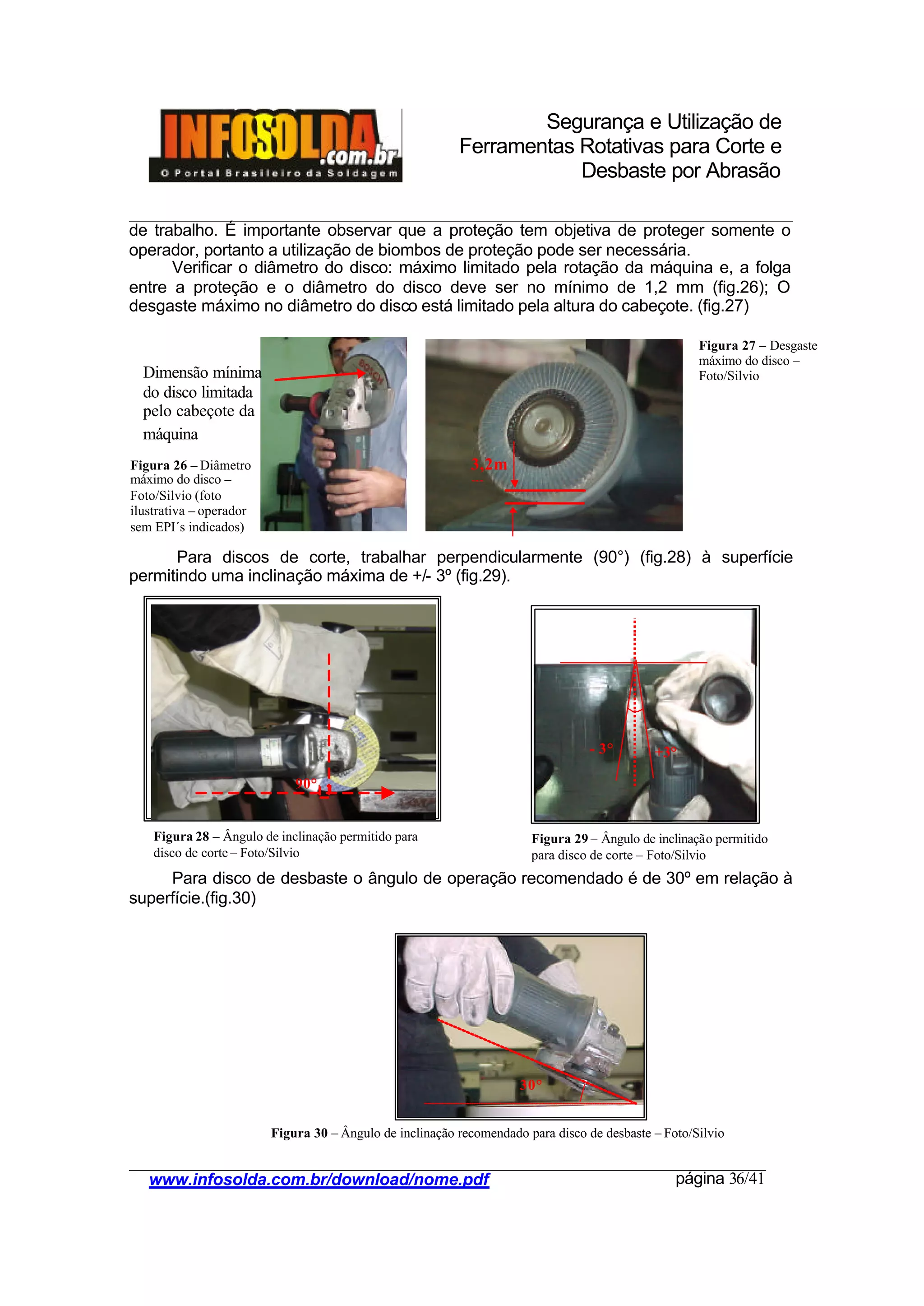 Segurança e Utilização de
Ferramentas Rotativas para Corte e
Desbaste por Abrasão
________________________________________________________________________________________
____________________________________________________________________________________
www.infosolda.com.br/download/nome.pdf página 36/41
de trabalho. É importante observar que a proteção tem objetiva de proteger somente o
operador, portanto a utilização de biombos de proteção pode ser necessária.
Verificar o diâmetro do disco: máximo limitado pela rotação da máquina e, a folga
entre a proteção e o diâmetro do disco deve ser no mínimo de 1,2 mm (fig.26); O
desgaste máximo no diâmetro do disco está limitado pela altura do cabeçote. (fig.27)
Para discos de corte, trabalhar perpendicularmente (90°) (fig.28) à superfície
permitindo uma inclinação máxima de +/- 3º (fig.29).
Para disco de desbaste o ângulo de operação recomendado é de 30º em relação à
superfície.(fig.30)
30°
3,2m
m
Dimensão mínima
do disco limitada
pelo cabeçote da
máquina
+3°- 3°
90°
Figura 27 – Desgaste
máximo do disco –
Foto/Silvio
Figura 26 – Diâmetro
máximo do disco –
Foto/Silvio (foto
ilustrativa – operador
sem EPI´s indicados)
Figura 29 – Ângulo de inclinação permitido
para disco de corte – Foto/Silvio
Figura 28 – Ângulo de inclinação permitido para
disco de corte – Foto/Silvio
Figura 30 – Ângulo de inclinação recomendado para disco de desbaste – Foto/Silvio
 