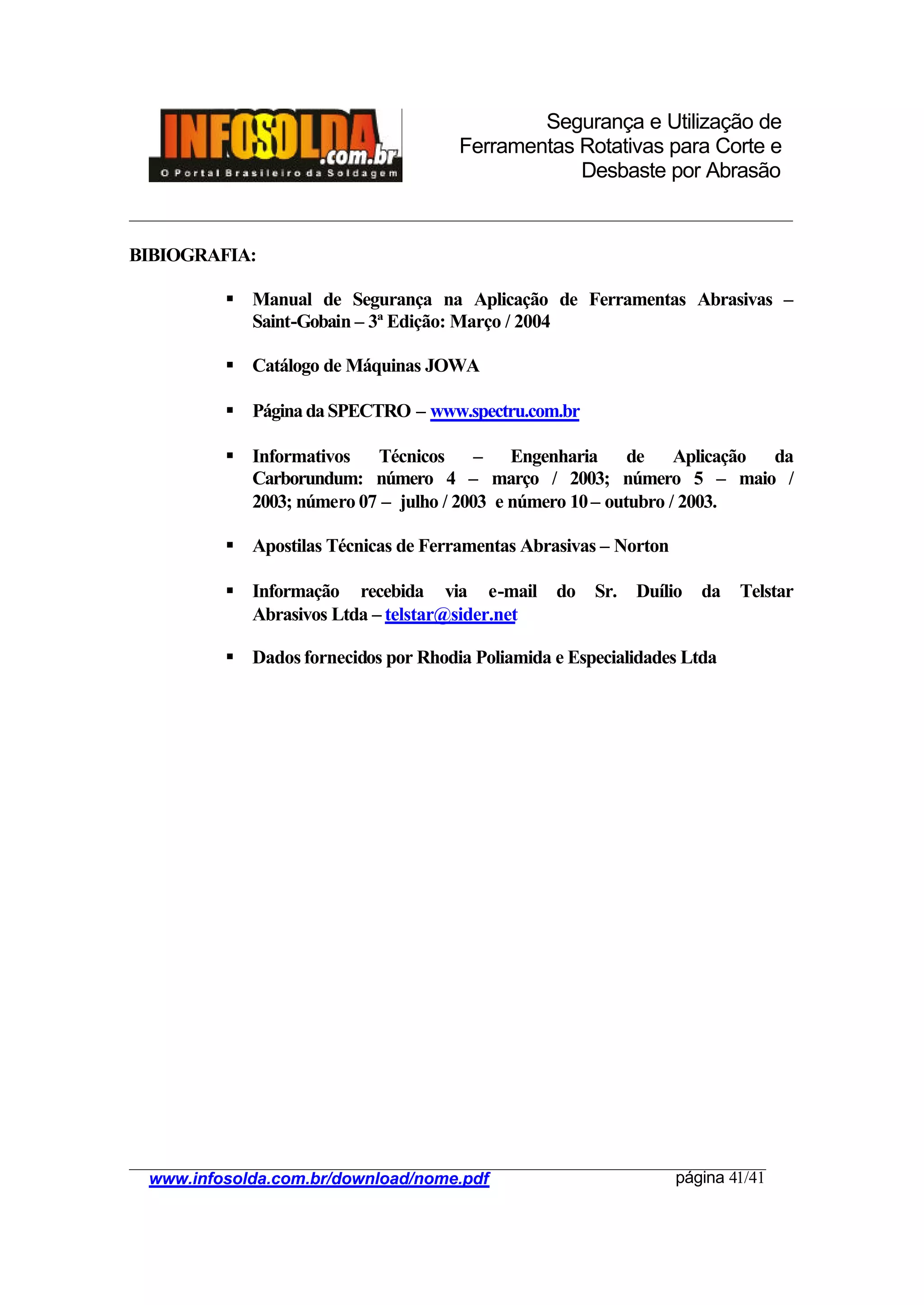 Segurança e Utilização de
Ferramentas Rotativas para Corte e
Desbaste por Abrasão
________________________________________________________________________________________
____________________________________________________________________________________
www.infosolda.com.br/download/nome.pdf página 41/41
BIBIOGRAFIA:
§ Manual de Segurança na Aplicação de Ferramentas Abrasivas –
Saint-Gobain – 3ª Edição: Março / 2004
§ Catálogo de Máquinas JOWA
§ PáginadaSPECTRO – www.spectru.com.br
§ Informativos Técnicos – Engenharia de Aplicação da
Carborundum: número 4 – março / 2003; número 5 – maio /
2003; número 07 – julho / 2003 e número 10– outubro / 2003.
§ Apostilas Técnicas de Ferramentas Abrasivas – Norton
§ Informação recebida via e-mail do Sr. Duílio da Telstar
Abrasivos Ltda – telstar@sider.net
§ Dados fornecidos por Rhodia Poliamida e Especialidades Ltda
 
