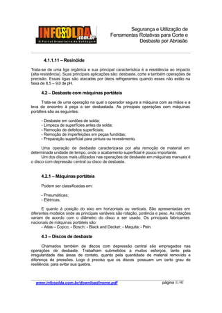 Segurança e Utilização de
Ferramentas Rotativas para Corte e
Desbaste por Abrasão
________________________________________________________________________________________
____________________________________________________________________________________
www.infosolda.com.br/download/nome.pdf página 11/41
4.1.1.11 – Resinóide
Trata-se de uma liga orgânica e sua principal característica é a resistência ao impacto
(alta resistência). Suas principais aplicações são: desbaste, corte e também operações de
precisão. Essas ligas são atacadas por óleos refrigerantes quando esses não estão na
faixa de 8,5 – 9,0 de pH.
4.2 – Desbaste com máquinas portáteis
Trata-se de uma operação na qual o operador segura a máquina com as mãos e a
leva de encontro à peça a ser desbastada. As principais operações com máquinas
portáteis são as seguintes:
- Desbaste em cordões de solda;
- Limpeza de superfícies antes da solda;
- Remoção de defeitos superficiais;
- Remoção de imperfeições em peças fundidas;
- Preparação superficial para pintura ou revestimento.
Uma operação de desbaste caracteriza-se por alta remoção de material em
determinada unidade de tempo, onde o acabamento superficial é pouco importante.
Um dos discos mais utilizados nas operações de desbaste em máquinas manuais é
o disco com depressão central ou disco de desbaste.
4.2.1 – Máquinas portáteis
Podem ser classificadas em:
- Pneumáticas;
- Elétricas.
E quanto à posição do eixo em horizontais ou verticais. São apresentadas em
diferentes modelos onde as principais variáveis são rotação, potência e peso. As rotações
variam de acordo com o diâmetro do disco a ser usado. Os principais fabricantes
nacionais de máquinas portáteis são:
- Atlas – Copco; - Bosch; - Black and Decker; - Maquita; - Pein.
4.3 – Discos de desbaste
Chamados também de discos com depressão central são empregados nas
operações de desbaste. Trabalham submetidos a muitos esforços, tanto pela
irregularidade das áreas de contato, quanto pela quantidade de material removido e
diferença de pressões. Logo é preciso que os discos possuam um certo grau de
resiliência, para evitar sua quebra.
 