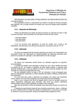 Segurança e Utilização de
Ferramentas Rotativas para Corte e
Desbaste por Abrasão
________________________________________________________________________________________
____________________________________________________________________________________
www.infosolda.com.br/download/nome.pdf página 12/41
São fabricados, por esse motivo, em liga resinóide e com telas de fibra de vidro com
a função de reforço.
Sua depressão central é a responsável por facilitar a tomada de diversas posições
pelo operador, tem a função também de impedir que a porca de fixação possa atrapalhar
o trabalho.
4.3.1 – Aspectos de fabricação
Podem ser fabricados com grãos de óxido de alumínio ou carbureto de silício. A liga
é sempre resinóide, são construídos com três telas em fibra de vidro, sendo:
- Uma tela superior;
- Uma tela central;
- Uma tela inferior.
A fim de torná-los mais agressivos, na área de contato com a peça a ser
desbastada, são fabricadas com alto grau de aspereza. Sua dureza varia de “0” a “6”.
4.3.2 – Aplicação
Os discos de desbaste são ferramentas abrasivas que devem ser manipulados com
precaução. Devem ser observadas as regulamentações de segurança prescritas para
prevenir sua quebra em operação, como demonstrado nos itens a seguir.
4.3.3 – Utilização
Os discos com depressão central devem ser utilizados seguindo as seguintes
recomendações:
A posição de trabalho mais adequada é aquela em que o disco trabalha formando
um ângulo de 30º, em relação à superfície da peça. Nesta posição, o operador pode
observar perfeitamente a zona de trabalho do disco. A menor área de trabalho dá como
resultado um aumento da capacidade de corte;
Na sua utilização normal, ou seja, a 30º de inclinação é muito empregado para
eliminar imperfeições superficiais ou retirar oxidações das partes metálicas, apresentando
alto rendimento;
Por outro lado para cortes e aberturas de canaletas com discos com depressão
central, utilizam-se os de menor espessura, já construídos para essa finalidade.
Após o uso a máquina não deve ser jogada contra o piso ou bancada, devem-se
utilizar dispositivos adequados para descanso. Não force sua parada instantânea
pressionando-a contra a peça trabalhada ou qualquer outra superfície.
Não afiar ferramentas no disco de desbaste; para essa tarefa existem os esmeris de
bancada.
A seleção de especificação depende das condições operacionais. Assim, o diâmetro
do disco é determinado em função da rotação do equipamento, e sua dureza, em função
do material e dureza da peça-obra. Observe as tabelas abaixo (tabelas 02 e 03):
 
