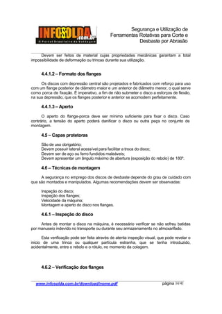 Segurança e Utilização de
Ferramentas Rotativas para Corte e
Desbaste por Abrasão
________________________________________________________________________________________
____________________________________________________________________________________
www.infosolda.com.br/download/nome.pdf página 14/41
Devem ser feitos de material cujas propriedades mecânicas garantam a total
impossibilidade de deformação ou trincas durante sua utilização.
4.4.1.2 – Formato dos flanges
Os discos com depressão central são projetados e fabricados com reforço para uso
com um flange posterior de diâmetro maior e um anterior de diâmetro menor, o qual serve
como porca de fixação. É imperativo, a fim de não submeter o disco a esforços de flexão,
na sua depressão, que os flanges posterior e anterior se acomodem perfeitamente.
4.4.1.3 – Aperto
O aperto do flange-porca deve ser mínimo suficiente para fixar o disco. Caso
contrário, a tensão do aperto poderá danificar o disco ou outra peça no conjunto de
montagem.
4.5 – Capas protetoras
São de uso obrigatório;
Devem possuir lateral acessível para facilitar a troca do disco;
Devem ser de aço ou ferro fundidos maleáveis;
Devem apresentar um ângulo máximo de abertura (exposição do rebolo) de 180º.
4.6 – Técnicas de montagem
A segurança no emprego dos discos de desbaste depende do grau de cuidado com
que são montados e manipulados. Algumas recomendações devem ser observadas:
Inspeção do disco;
Inspeção dos flanges;
Velocidade da máquina;
Montagem e aperto do disco nos flanges.
4.6.1 – Inspeção do disco
Antes de montar o disco na máquina, é necessário verificar se não sofreu batidas
por manuseio indevido no transporte ou durante seu armazenamento no almoxarifado.
Esta verificação pode ser feita através de atenta inspeção visual, que pode revelar o
inicio de uma trinca ou qualquer partícula estranha, que se tenha introduzido,
acidentalmente, entre o rebolo e o rótulo, no momento da colagem.
4.6.2 – Verificação dos flanges
 