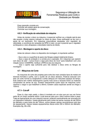 Segurança e Utilização de
Ferramentas Rotativas para Corte e
Desbaste por Abrasão
________________________________________________________________________________________
____________________________________________________________________________________
www.infosolda.com.br/download/nome.pdf página 15/41
Essa operação consiste em:
Controlar seu estado geral de conservação;
Controlar sua montagem.
4.6.3 - Verificação da velocidade da máquina
Antes de montar o disco na máquina, é essencial verificar se a rotação real do eixo
não excede o limite máximo indicado no rótulo do disco. Essa verificação se faz com a
ajuda de um tacômetro. Em máquinas pneumáticas equipadas com regulador de
velocidade, a ocorrência de variações de RPM é maior, já que é possível que o regulador
se bloqueie e o eixo ultrapasse a velocidade máxima do rebolo.
4.6.4 – Montagem e aperto do disco
Antes de colocar o disco no dispositivo de montagem, é importante verificar:
- Que o eixo e a superfície de apoio dos flanges estejam totalmente limpos;
- Que a capa de proteção é a correta pra a operação. Em máquinas que operam
com disco de sete “, nunca trocar a capa para disco de nove” (pois trabalham com uma
rotação menor: 6.500RPM). Verificar a RPM do eixo da máquina.
- Que o aperto seja suficiente para não deslizar o disco entre os flanges de
montagem.
4.7 – Máquinas de Corte
As maquinas de corte são projetas para corte dos mais variados tipos de metais em
diversos formatos e perfis, com o auxilio de um disco abrasivo. Pode-se executar com
elas um corte normal ou longitudinal e cortes oblíquos em reduzidos espaços de tempo.
Este sistema tem melhor desempenho quanto mais duros e tenazes forem os materiais
comparados às serras de aço. Existem basicamente quatro tipos de máquinas como
veremos a seguir e que trabalham a 80m/s. Existem casos especiais aonde se chega a
100m/s.
4.7.1– Cut-off
Esse é o tipo mais usado, o disco é montado em um eixo que por sua vez forma
parte de um braço oscilante sobre o qual atua-se para que o disco avance sobre a peça.
Trata-se basicamente de uma máquina manual, podendo eventualmente ser acionada por
um dispositivo hidráulico. Usada geralmente para cortes de barras maciças de até 50mm
de diâmetro e para tubos de até 100mm, acima desses valores recomenda-se outro tipo
de equipamento. Usa-se nesses equipamentos discos entre 250 e 450mm de diâmetro.
Exemplos (fig. 08 e 09):
 