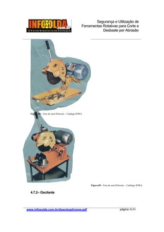 Segurança e Utilização de
Ferramentas Rotativas para Corte e
Desbaste por Abrasão
________________________________________________________________________________________
____________________________________________________________________________________
www.infosolda.com.br/download/nome.pdf página 16/41
4.7.2– Oscilante
Figura 08 – Foto de uma Policorte – Catálogo JOWA
Figura 09 - Foto de uma Policorte – Catálogo JOWA
 