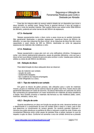 Segurança e Utilização de
Ferramentas Rotativas para Corte e
Desbaste por Abrasão
________________________________________________________________________________________
____________________________________________________________________________________
www.infosolda.com.br/download/nome.pdf página 17/41
Esse tipo de máquina além do avanço radial é dotado de um dispositivo que move o
disco também no sentido axial. Dessa forma é possível diminuir o arco de contato e
executar o corte de secções maiores. São usados discos que variam entre 350e 850mm
de diâmetro, podendo-se cortar barras de até 300mm de espessura.
4.7.3– Horizontal
Nesses equipamentos tanto o disco como a peça move-se no sentido horizontal.
São geralmente destinadas a grandes espessuras, usando-se discos de 800mm de
diâmetro, no caso das máquinas de disco móvel. Já as máquinas de disco fixo têm menor
capacidade e usam discos de 300 ou 350mm, destinadas ao corte de pequenas
espessuras de materiais não metálicos e vidro.
4.7.4– Rotativas
Nesse equipamento a peça gira com em uma retificadora cilíndrica. Consegue-se
cortar, com discos relativamente pequenos, peças de grandes diâmetros, uma vez que o
disco só tem que efetuar metade do percurso para concluir o corte. Usadas para cortes de
sólidos ou tubos de até 550mm de diâmetro.
4.8 – Seleção do disco
Para determinação do disco adequado deve-se observar:
- tipo de material a ser cortado;
- secção de corte;
- acabamento desejado;
- tipo e potência da máquina empregada;
- corte refrigerado ou a seco.
4.8.1 – Tipo de material a ser cortado
Em geral os discos de grãos grossos, são utilizados para o corte de materiais
macios, já para os materiais duros usamos discos de grãos mais finos. Esses discos são
geralmente fabricados em óxido de alumínio. Os discos fabricados em carbureto de silício
são conhecidos por apresentarem um maior rendimento em materiais de baixa resistência
a tração: ferro fundido cinzento e materiais não ferrosos ou não metálicos (latão, cobre,
mármore, refratário, vidros, etc).
4.8.2 – Secção de corte
Quando escolhemos um disco em função da secção de corte, devemos lembrar que
o determinante é o comprimento do arco de contato entre a peça e o disco, pois é isso
que determina co comprimento do cavaco gerado. Os cavacos grandes obstruem o
caminho dos grãos abrasivos na periferia do disco e reduzem a ação de corte. Existe uma
considerável diferença entre cortar peças de paredes finas e peças maciças no que diz
respeito à ação do disco. Conforme se aumenta o arco de contato diminui-se a pressão
 