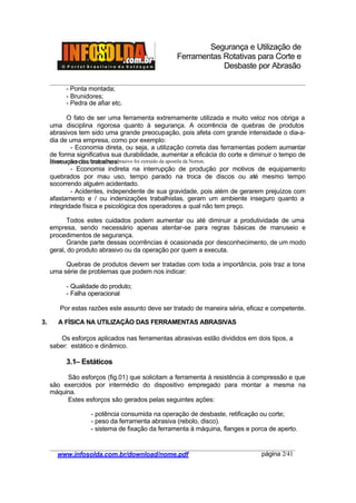 Segurança e Utilização de
Ferramentas Rotativas para Corte e
Desbaste por Abrasão
________________________________________________________________________________________
____________________________________________________________________________________
www.infosolda.com.br/download/nome.pdf página 2/41
- Ponta montada;
- Brunidores;
- Pedra de afiar etc.
O fato de ser uma ferramenta extremamente utilizada e muito veloz nos obriga a
uma disciplina rigorosa quanto à segurança. A ocorrência de quebras de produtos
abrasivos tem sido uma grande preocupação, pois afeta com grande intensidade o dia-a-
dia de uma empresa, como por exemplo:
- Economia direta, ou seja, a utilização correta das ferramentas podem aumentar
de forma significativa sua durabilidade, aumentar a eficácia do corte e diminuir o tempo de
execução dos trabalhos.
- Economia indireta na interrupção de produção por motivos de equipamento
quebrados por mau uso, tempo parado na troca de discos ou até mesmo tempo
socorrendo alguém acidentado.
- Acidentes, independente de sua gravidade, pois além de gerarem prejuízos com
afastamento e / ou indenizações trabalhistas, geram um ambiente inseguro quanto a
integridade física e psicológica dos operadores a qual não tem preço.
Todos estes cuidados podem aumentar ou até diminuir a produtividade de uma
empresa, sendo necessário apenas atentar-se para regras básicas de manuseio e
procedimentos de segurança.
Grande parte dessas ocorrências é ocasionada por desconhecimento, de um modo
geral, do produto abrasivo ou da operação por quem a executa.
Quebras de produtos devem ser tratadas com toda a importância, pois traz a tona
uma série de problemas que podem nos indicar:
- Qualidade do produto;
- Falha operacional
Por estas razões este assunto deve ser tratado de maneira séria, eficaz e competente.
3. A FÍSICA NA UTILIZAÇÃO DAS FERRAMENTAS ABRASIVAS
Os esforços aplicados nas ferramentas abrasivas estão divididos em dois tipos, a
saber: estático e dinâmico.
3.1– Estáticos
São esforços (fig.01) que solicitam a ferramenta à resistência à compressão e que
são exercidos por intermédio do dispositivo empregado para montar a mesma na
máquina.
Estes esforços são gerados pelas seguintes ações:
- potência consumida na operação de desbaste, retificação ou corte;
- peso da ferramenta abrasiva (rebolo, disco).
- sistema de fixação da ferramenta à máquina, flanges e porca de aperto.
1
Texto e nome das ferramentas abrasivo foi extraído da apostila da Norton.
 