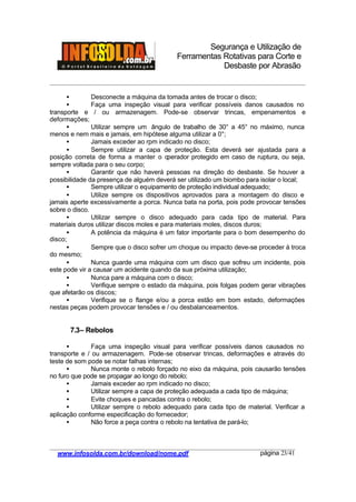 Segurança e Utilização de
Ferramentas Rotativas para Corte e
Desbaste por Abrasão
________________________________________________________________________________________
____________________________________________________________________________________
www.infosolda.com.br/download/nome.pdf página 23/41
• Desconecte a máquina da tomada antes de trocar o disco;
• Faça uma inspeção visual para verificar possíveis danos causados no
transporte e / ou armazenagem. Pode-se observar trincas, empenamentos e
deformações;
• Utilizar sempre um ângulo de trabalho de 30° a 45° no máximo, nunca
menos e nem mais e jamais, em hipótese alguma utilizar a 0°;
• Jamais exceder ao rpm indicado no disco;
• Sempre utilizar a capa de proteção. Esta deverá ser ajustada para a
posição correta de forma a manter o operador protegido em caso de ruptura, ou seja,
sempre voltada para o seu corpo;
• Garantir que não haverá pessoas na direção do desbaste. Se houver a
possibilidade da presença de alguém deverá ser utilizado um biombo para isolar o local;
• Sempre utilizar o equipamento de proteção individual adequado;
• Utilize sempre os dispositivos aprovados para a montagem do disco e
jamais aperte excessivamente a porca. Nunca bata na porta, pois pode provocar tensões
sobre o disco.
• Utilizar sempre o disco adequado para cada tipo de material. Para
materiais duros utilizar discos moles e para materiais moles, discos duros;
• A potência da máquina é um fator importante para o bom desempenho do
disco;
• Sempre que o disco sofrer um choque ou impacto deve-se proceder à troca
do mesmo;
• Nunca guarde uma máquina com um disco que sofreu um incidente, pois
este pode vir a causar um acidente quando da sua próxima utilização;
• Nunca pare a máquina com o disco;
• Verifique sempre o estado da máquina, pois folgas podem gerar vibrações
que afetarão os discos;
• Verifique se o flange e/ou a porca estão em bom estado, deformações
nestas peças podem provocar tensões e / ou desbalanceamentos.
7.3– Rebolos
• Faça uma inspeção visual para verificar possíveis danos causados no
transporte e / ou armazenagem. Pode-se observar trincas, deformações e através do
teste de som pode se notar falhas internas;
• Nunca monte o rebolo forçado no eixo da máquina, pois causarão tensões
no furo que pode se propagar ao longo do rebolo;
• Jamais exceder ao rpm indicado no disco;
• Utilizar sempre a capa de proteção adequada a cada tipo de máquina;
• Evite choques e pancadas contra o rebolo;
• Utilizar sempre o rebolo adequado para cada tipo de material. Verificar a
aplicação conforme especificação do fornecedor;
• Não force a peça contra o rebolo na tentativa de pará-lo;
 