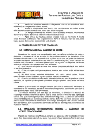 Segurança e Utilização de
Ferramentas Rotativas para Corte e
Desbaste por Abrasão
________________________________________________________________________________________
____________________________________________________________________________________
www.infosolda.com.br/download/nome.pdf página 24/41
• Verifique a ajuste se necessário a folga entre o rebolo e o suporte de apoio
de forma que a folga nunca exceda a 5mm;
• Manter a máquina em bom estado com os rolamentos em ordem e esta
deve estar muita bem fixada à base sólida para evitar vibrações;
• Os flanges devem ter no mínimo 1/3 do diâmetro do rebolo. Os mesmos
devem ter o mesmo diâmetro e estarem em bom estado e limpo;
• Após a troca ou instalação deixar o rebolo rodar por no mínimo 1 minuto
antes de iniciar a utilização. Não se posicione de frente à máquina, fique ao lado, caso
haja a quebra do mesmo o operador não será atingido.
8- PROTEÇÃO NO POSTO DE TRABALHO
8.1– ESMERILHADEIRA e MÁQUINA DE CORTE
Quando se faz uso de uma esmerilhadeira seja para efetuar trabalhos de corte ou
desbaste, o processo se dá por abrasão do disco sobre o metal a ser trabalhado. Este
processo faz com que ocorra a presença de fagulhas aquecidas, as quais são lançadas
as distâncias (alguns materiais provocam pouca ou nenhuma fagulha), o aço carbono é o
material mais utilizado e o de maior apresentação de fagulhas. As fagulhas são fontes
altamente perigosas para as pessoas e para a área se:
a) Uma partícula atinge os olhos de uma pessoa que passa pelo local, esta pode a
vir ter uma lesão séria;
b) O disco romper e atinge uma pessoa próxima, esta pode a vir ter lesões sérias
ou até ser fatal;
c) No local houver materiais inflamáveis, tais como: panos, gases, fluídos
combustíveis e outros, o calor da fagulha pode vir a iniciar um incêndio;
d) Quando o trabalho estiver sendo efetuado sobre um piso de grade ou chapa
perfurada, as fagulhas podem passar por este e atingir o produto combustível no andar
inferior.
Nota-se que não basta ter atenção somente para com o operador da ferramenta e
ou material a ser trabalhado, se faz de fundamental importância os cuidados para com o
local que circunda o posto a ser processado.
Ao efetuar trabalhos com este tipo de ferramenta, o operador e o técnico de
segurança deverão avaliar muito bem o local e então aplicar no mesmo toda a proteção
cabível para que aquela operação seja efetuada com segurança. A utilização de biombos
é recomendada para que a área seja isolada. Mantas de Kevlar são muito aplicadas sobre
piso vazados e recipientes e materiais de risco. O tipo de máquina a ser utilizada também
deve ser definido. Em equipamentos confinados se faz uso de máquinas pneumáticas ao
invés das elétricas.
8.2– MÁQUINAS ESTACIONÁRIAS ESMERIL e MÁQUINAS DE
CORTE ESTACIONÁRIAS
O posto de instalação (fig.11) deve, sempre que possível, estar localizado em local
que o fluxo de pessoas seja nulo ou quase nulo, deverá haver espaço suficiente para que
 