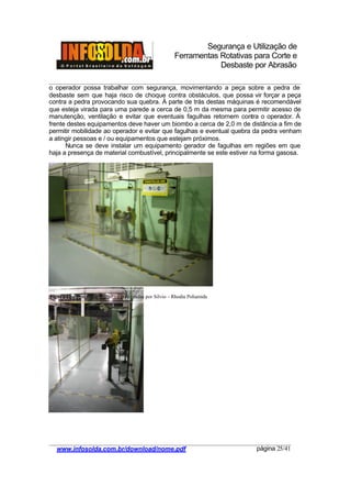 Segurança e Utilização de
Ferramentas Rotativas para Corte e
Desbaste por Abrasão
________________________________________________________________________________________
____________________________________________________________________________________
www.infosolda.com.br/download/nome.pdf página 25/41
o operador possa trabalhar com segurança, movimentando a peça sobre a pedra de
desbaste sem que haja risco de choque contra obstáculos, que possa vir forçar a peça
contra a pedra provocando sua quebra. À parte de trás destas máquinas é recomendável
que esteja virada para uma parede a cerca de 0,5 m da mesma para permitir acesso de
manutenção, ventilação e evitar que eventuais fagulhas retornem contra o operador. À
frente destes equipamentos deve haver um biombo a cerca de 2,0 m de distância a fim de
permitir mobilidade ao operador e evitar que fagulhas e eventual quebra da pedra venham
a atingir pessoas e / ou equipamentos que estejam próximos.
Nunca se deve instalar um equipamento gerador de fagulhas em regiões em que
haja a presença de material combustível, principalmente se este estiver na forma gasosa.
Figura 11 – Posto de trabalho – Fotos tiradas por Silvio – Rhodia Poliamida
 