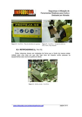 Segurança e Utilização de
Ferramentas Rotativas para Corte e
Desbaste por Abrasão
________________________________________________________________________________________
____________________________________________________________________________________
www.infosolda.com.br/download/nome.pdf página 26/41
8.3– RETIFICADORAS(fig. 14 e 15)
Estas máquinas devem ser instaladas de forma que a frente da mesma esteja
voltada para uma área em que não haja risco de impacto contra pessoas ou
equipamentos caso ocorra à quebra do rebolo.
Figura 14 – Retífica circular – Foto/Silvio
Figura 12 – Foto/Silvio – Placa de advertência de segurança Figura 13 – Foto/Silvio – Exemplo de rebolo em
ótimo estado e folga adequada
 