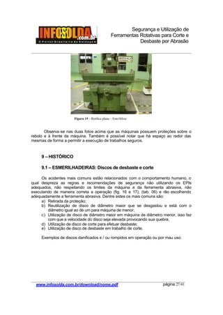 Segurança e Utilização de
Ferramentas Rotativas para Corte e
Desbaste por Abrasão
________________________________________________________________________________________
____________________________________________________________________________________
www.infosolda.com.br/download/nome.pdf página 27/41
Observa-se nas duas fotos acima que as máquinas possuem proteções sobre o
rebolo e à frente da máquina. Também é possível notar que há espaço ao redor das
mesmas de forma a permitir a execução de trabalhos seguros.
9 – HISTÓRICO
9.1 – ESMERILHADEIRAS: Discos de desbaste e corte
Os acidentes mais comuns estão relacionados com o comportamento humano, o
qual despreza as regras e recomendações de segurança não utilizando os EPIs
adequados, não respeitando os limites da máquina e da ferramenta abrasiva, não
executando de maneira correta a operação (fig. 16 e 17), (tab. 06) e não escolhendo
adequadamente a ferramenta abrasiva. Dentre estes os mais comuns são:
a) Retirada da proteção;
b) Reutilização de disco de diâmetro maior que se desgastou e está com o
diâmetro igual ao de um para máquina de menor;
c) Utilização de disco de diâmetro maior em máquina de diâmetro menor, isso faz
com que a velocidade do disco seja elevada provocando sua quebra;
d) Utilização de disco de corte para efetuar desbaste;
e) Utilização de disco de desbaste em trabalho de corte;
Exemplos de discos danificados e / ou rompidos em operação ou por mau uso:
Figura 15 – Retífica plana – Foto/Silvio
 