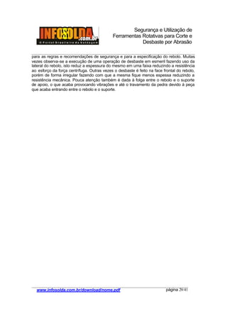 Segurança e Utilização de
Ferramentas Rotativas para Corte e
Desbaste por Abrasão
________________________________________________________________________________________
____________________________________________________________________________________
www.infosolda.com.br/download/nome.pdf página 29/41
para as regras e recomendações de segurança e para a especificação do rebolo. Muitas
vezes observa-se a execução de uma operação de desbaste em esmeril fazendo uso da
lateral do rebolo, isto reduz a espessura do mesmo em uma faixa reduzindo a resistência
ao esforço da força centrífuga. Outras vezes o desbaste é feito na face frontal do rebolo,
porém de forma irregular fazendo com que a mesma fique menos espessa reduzindo a
resistência mecânica. Pouca atenção também é dada à folga entre o rebolo e o suporte
de apoio, o que acaba provocando vibrações e até o travamento da pedra devido à peça
que acaba entrando entre o rebolo e o suporte.
 
