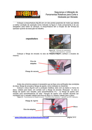 Segurança e Utilização de
Ferramentas Rotativas para Corte e
Desbaste por Abrasão
________________________________________________________________________________________
____________________________________________________________________________________
www.infosolda.com.br/download/nome.pdf página 34/41
Coloque a empunhadura (fig.20) em um dos pontos possíveis de modo que atenda
a melhor condição de operação como indicado na figura 3. Este componente é de uso
obrigatório para todos os serviços. A empunhadura tem a função de dar firmeza ao
operador quando da execução do trabalho.
Coloque o flange de encosto no eixo da máquina (fig.21) verificar o encaixe da
mesma.
Antes dos próximos passos é necessário que se faça uma verificação das condições
do disco, flange de encosto e flange de aperto, como indicado no check-list.
Colocar o disco (fig.22) com a proteção metálica, lado com os dados e marca do
disco, voltado para baixo, em contato com o flange de encosto. Rosquear no eixo a
flange de aperto com ressalto, para esmerilhadeiras 4½ “, ou flange de aperto sem
ressalto para esmerilhadeiras de sete”. Flanges de aperto com ressalto deverão ser
montados com o ressalto voltado para fora do disco e o rebaixo voltado para o disco.
empunhadura
Eixo da
máquina
Flange de encosto
Flange de Aperto
Eixo da máquina
Disco
Figura 20 – Utilização da empunhadura
– Foto/Silvio (foto ilustrativa – operador
sem EPI´s indicados)
Figura 21 – Posicionamento do flange de encosto – Foto/Silvio (foto ilustrativa – operador sem EPI´s indicados)
 