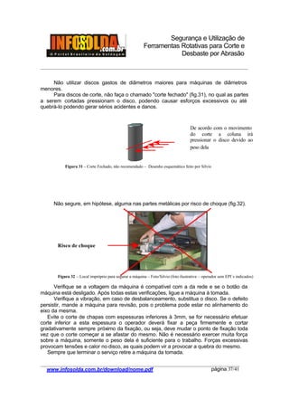Segurança e Utilização de
Ferramentas Rotativas para Corte e
Desbaste por Abrasão
________________________________________________________________________________________
____________________________________________________________________________________
www.infosolda.com.br/download/nome.pdf página 37/41
Não utilizar discos gastos de diâmetros maiores para máquinas de diâmetros
menores.
Para discos de corte, não faça o chamado "corte fechado" (fig.31), no qual as partes
a serem cortadas pressionam o disco, podendo causar esforços excessivos ou até
quebrá-lo podendo gerar sérios acidentes e danos.
Não segure, em hipótese, alguma nas partes metálicas por risco de choque (fig.32).
Verifique se a voltagem da máquina é compatível com a da rede e se o botão da
máquina está desligado. Após todas estas verificações, ligue a máquina à tomada.
Verifique a vibração, em caso de desbalanceamento, substitua o disco. Se o defeito
persistir, mande a máquina para revisão, pois o problema pode estar no alinhamento do
eixo da mesma.
Evite o corte de chapas com espessuras inferiores à 3mm, se for necessário efetuar
corte inferior a esta espessura o operador deverá fixar a peça firmemente e cortar
gradativamente sempre próximo da fixação, ou seja, deve mudar o ponto de fixação toda
vez que o corte começar a se afastar do mesmo. Não é necessário exercer muita força
sobre a máquina, somente o peso dela é suficiente para o trabalho. Forças excessivas
provocam tensões e calor no disco, as quais podem vir a provocar a quebra do mesmo.
Sempre que terminar o serviço retire a máquina da tomada.
Risco de choque
De acordo com o movimento
do corte a coluna irá
pressionar o disco devido ao
peso dela
Figura 31 – Corte Fechado, não recomendado – Desenho esquemático feito por Silvio
Figura 32 – Local impróprio para segurar a máquina – Foto/Silvio (foto ilustrativa – operador sem EPI´s indicados)
 