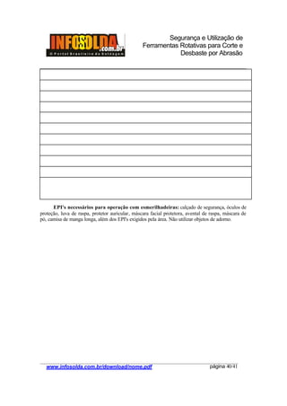 Segurança e Utilização de
Ferramentas Rotativas para Corte e
Desbaste por Abrasão
________________________________________________________________________________________
____________________________________________________________________________________
www.infosolda.com.br/download/nome.pdf página 40/41
EPI's necessários para operação com esmerilhadeiras: calçado de segurança, óculos de
proteção, luva de raspa, protetor auricular, máscara facial protetora, avental de raspa, máscara de
pó, camisa de manga longa, além dos EPI's exigidos pela área. Não utilizar objetos de adorno.
 