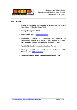 Segurança e Utilização de
Ferramentas Rotativas para Corte e
Desbaste por Abrasão
________________________________________________________________________________________
____________________________________________________________________________________
www.infosolda.com.br/download/nome.pdf página 41/41
BIBIOGRAFIA:
§ Manual de Segurança na Aplicação de Ferramentas Abrasivas –
Saint-Gobain – 3ª Edição: Março / 2004
§ Catálogo de Máquinas JOWA
§ PáginadaSPECTRO – www.spectru.com.br
§ Informativos Técnicos – Engenharia de Aplicação da
Carborundum: número 4 – março / 2003; número 5 – maio /
2003; número 07 – julho / 2003 e número 10– outubro / 2003.
§ Apostilas Técnicas de Ferramentas Abrasivas – Norton
§ Informação recebida via e-mail do Sr. Duílio da Telstar
Abrasivos Ltda – telstar@sider.net
§ Dados fornecidos por Rhodia Poliamida e Especialidades Ltda
 