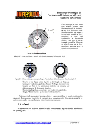 Segurança e Utilização de
Ferramentas Rotativas para Corte e
Desbaste por Abrasão
________________________________________________________________________________________
____________________________________________________________________________________
www.infosolda.com.br/download/nome.pdf página 5/41
Nota: Associado a estes dois tipos de esforços é preciso considerar os gerados por impactos
acidentais decorrentes do transporte, do manuseio e do armazenamento. Além desses ainda há os
esforços provocados por empilhamento incorreto no armazenamento.
3.3 – Geral
A resistência aos esforços de tensão está relacionada a alguns fatores, dentre eles
os que seguem:
V
F
r
m
Ação da força centrífuga
F = m. V2
2
Esta preocupação vale tanto
para rebolos quanto para
discos de corte e de desbaste.
O fato de a ferramenta estar
girando significa que sobre a
mesma está atuando a força
centrífuga, a qual está
tensionando a ferramenta
abrasiva com força de tração
tentando rompê-la. Observa-
se pela fórmula que a força
centrífuga aumenta com o
quadrado da velocidade.
Observa-se na figura acima (fig.05) a distribuição da força de
tensão provocada pelo aperto dos flanges. As forças são maiores na
tangente do furo e vão diminuindo conforme se aproxima do
diâmetro externo da ferramenta abrasiva.
Representação gráfica dos esforços provocados pelo aperto dos
flanges. Quanto maior o aperto maior serão as tensões.
Figura 04 – Forças centrifugas – Apostila Saint-Gobain (Segurança – Rebolos, pág. H-8).
Figura 05 – Esforço estático provocado pelo flange – Apostila Saint-Gobain (Segurança – Rebolos, pág. H-9)
 