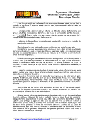 Segurança e Utilização de
Ferramentas Rotativas para Corte e
Desbaste por Abrasão
________________________________________________________________________________________
____________________________________________________________________________________
www.infosolda.com.br/download/nome.pdf página 6/41
- tipo de resina utilizada na fabricação da ferramenta abrasiva, pois é ela que dará a
resistência mecânica. O abrasivo pouco contribui para esta resistência, seja de tração ou
de compressão.
- a relação entre o diâmetro do furo interno e o diâmetro externo da ferramenta tem
grande influência na resistência às tensões de tração e compressão. Sendo ela dada
por: r = d / D . Quanto maior for o valor desta relação, ou seja, se aproximando de 1,
menor será a resistência às tensões da ferramenta.
- rebaixos de fabricação ou provocados pelo uso também promovem a redução da
resistência mecânica.
Os rebolos de formato cônico são menos resistentes que os de formato reto.
É importante observar que diretamente relacionado com o tipo, formato e aplicação
da ferramenta abrasiva está a rotação de utilização e por esta razão é importantíssimo dar
atenção aos dados técnicos da ferramenta, da máquina e do material a ser trabalhado
antes de iniciar a aplicação.
Quando da montagem da ferramenta abrasiva à máquina se faz muito importante o
cuidado para que esta seja isostática e não hiperestática, ou seja, ocorra de forma a
manter a ferramenta sobre esforços de equilíbrio. O aperto excessivo da porca, a
utilização incorreta do flange, a folga entre o furo e o eixo do equipamento são esforços
perigosos.
- o aperto excessivo provoca tensões de compressão sobre a ferramenta, as quais
podem nuclear uma trica ou deixar a ferramenta com os esforços no limite e ao entrar em
operação poderá ocorrer à quebra.
- quando a ferramenta está em operação ocorre presença de calor gerado pelo
trabalho de abrasão, este calor faz com que o aço dilate (porca, flange, eixo) e se a folga
for muito reduzida ou inexistente entre o furo e o eixo não haverá espaço para a dilatação
ocorrer sem provocar tensões na ferramenta e daí certamente ocorrerá a ruptura da
mesma.
Sempre que se for utilizar uma ferramenta abrasiva se faz necessário alguns
cuidados de segurança para com o usuário, as pessoas adjacentes ao trabalho, ao
equipamento e a fixação da peça a ser trabalhada.
Seja no uso de máquinas portáteis (esmerilhadeiras), seja no uso de máquina fixas
(esmeril, retificas, máquinas de corte e outras), nunca se deve deixar de posicionar
adequadamente os protetores de disco e/ou rebolo do equipamento deixando-o sempre
voltado para proteger o operador. No caso do esmeril deve-se também verificar a
distância do apoio à pedra, a qual não deve exceder a 5mm e em todas as situações não
se deve deixar pessoas à frente da ferramenta abrasiva. Quando se faz usos de
esmerilhadeiras, seja para corte ou desbaste, é importante fazer um isolamento do local
com biombo a fim de garantir a integridade das pessoas próximas à obra. Este último é
muito verificado em serviços de campo.
 