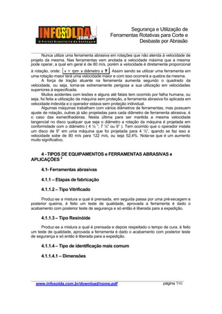 Segurança e Utilização de
Ferramentas Rotativas para Corte e
Desbaste por Abrasão
________________________________________________________________________________________
____________________________________________________________________________________
www.infosolda.com.br/download/nome.pdf página 7/41
Nunca utilize uma ferramenta abrasiva em rotações que não atenda à velocidade de
projeto da mesma. Nas ferramentas vem anotada a velocidade máxima que a mesma
pode operar, a qual em geral é de 80 m/s, porém a velocidade é diretamente proporcional
à rotação, onde: v = rpm x diâmetro x ? . Assim sendo se utilizar uma ferramenta em
uma rotação maior terá uma velocidade maior e com isso ocorrerá a quebra da mesma.
A força de tração atuante na ferramenta aumenta segundo o quadrado da
velocidade, ou seja, torna-se extremamente perigosa a sua utilização em velocidades
superiores à especificada.
Muitos acidentes com lesões e alguns até fatais tem ocorrido por falha humana, ou
seja, foi feita a utilização da máquina sem proteção, a ferramenta abrasiva foi aplicada em
velocidade indevida e o operador estava sem proteção individual.
Algumas máquinas trabalham com vários diâmetros de ferramentas, mas possuem
ajuste de rotação, outras já são projetadas para cada diâmetro de ferramenta abrasiva, é
o caso das esmerilhadeiras. Nesta última para ser mantida a mesma velocidade
tangencial no disco qualquer que seja o diâmetro a rotação da máquina é projetada em
conformidade com o diâmetro ( 4 ½ ”; 7 ½” ou 9” ). Tem ocorrido que o operador instala
um disco de 9” em uma máquina que foi projetada para 4 ½”, quando se faz isso a
velocidade sobe de 80 m/s para 122 m/s, ou seja 52,4%. Nota-se que é um aumento
muito significativo.
4 - TIPOS DE EQUIPAMENTOS e FERRAMENTAS ABRASIVAS e
APLICAÇÕES 2
4.1- Ferramentas abrasivas
4.1.1 – Etapas de fabricação
4.1.1.2 – Tipo Vitrificado
Produz-se a mistura a qual é prensada, em seguida passa por uma pré-secagem e
posterior queima, é feito um teste de qualidade, aprovada a ferramenta é dado o
acabamento com posterior teste de segurança e só então é liberada para a expedição.
4.1.1.3 – Tipo Resinóide
Produz-se a mistura a qual é prensada e depois respeitado o tempo de cura, é feito
um teste de qualidade, aprovada a ferramenta é dado o acabamento com posterior teste
de segurança e só então é liberada para a expedição.
4.1.1.4 – Tipo de identificação mais comum
4.1.1.4.1 – Dimensões
 