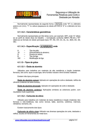 Segurança e Utilização de
Ferramentas Rotativas para Corte e
Desbaste por Abrasão
________________________________________________________________________________________
____________________________________________________________________________________
www.infosolda.com.br/download/nome.pdf página 8/41
Normalmente representadas da seguinte forma: WxYxZ , onde “W” é o diâmetro
externo em (mm), “Y” é a altura (espessura do rebolo em mm) e “Z” é o diâmetro do furo
(mm).
4.1.1.4.2 – Características geométricas
Normalmente representada por três letras como, por exemplo: ART, onde “A” refere-
se ao perfil do rebolo (face de trabalho – normalizado conforme ABNT) PB-26 e “RT”
refere-se ao formato do rebolo (principais tipos: RT, NA, CR, CC, DL, UL, BDA, DC, SE,
GE).
4.1.1.4.3 – Especificação: A|16|R|B|302 , onde
A – Tipo de grão;
16 – Granulometria do abrasivo;
R – Dureza do rebolo;
B – Tipo de liga;
302 – Modificação de liga.
4.1.1.5 – Tipos de grãos
4.1.1.5.1 – Óxido de alumínio
Utilizados para trabalhos em materiais de alta resistência a tração (materiais
ferrosos), tais como: aços e suas ligas, ferro fundido nodular e ferro fundido maleável.
Existem três tipos principais:
Óxido de alumínio comum: Aplicado em operações de corte e desbaste, retifica de
cilindros (materais de baixa dureza).
Óxido de alumínio zirconado: Aplicado em operações de corte e desbaste.
Óxido de alumínio cerâmico: Aplicações similares as anteriores porém, com
resultados muito superiores.
4.1.1.5.2 – Carbureto de silício
Utilizado para trabalhos em materiais de baixa resistência à tração (materiais não-
ferrosos e não-metálicos), tais como: bronze, latão, alumínio, cerâmica, mármore,
refratários, borracha, etc.
Existem basicamente dois tipos:
Carbureto de silício cinza: Utilizado nas diversas operações de corte, desbaste e
retifica. Exceto em ferramentas de metal duro.
 