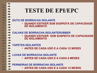 TESTE DE EPI/EPC
DUTO DE BORRACHA ISOLANTE
• QUANDO ESTIVER SOB SUSPEITA DE CAPACIDADE
DE ISOLAMENTO
CALHAS DE BORRACHA ISOLANTERUBBER
• QUANDO ESTIVER SOB SUSPEITA DE CAPACIDADE
DE ISOLAMENTO
TAPETES ISOLANTES
• ANTES DE CADA USO E A CADA 12 MESES
LUVAS DE BORRACHA ISOLANTE
• ANTES DE CADA USO E A CADA 6 MESES
PERNEIRAS DE BORRACHA ISOLANTE
• ANTES DE CADA USO E A CADA 12 MESES.
 