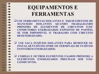 EQUIPAMENTOS E
FERRAMENTAS
 USE FERRAMENTAS ISOLANTES E EQUIPAMENTOS DE
MANUSEIO ISOLANTES QUANDO TRABALHANDO
PRÓXIMO DE ELEMENTOS DE CIRCUITOS E/OU
CONDUTORES ENERGIZADOS EXPOSTOS DE PAINÉIS,
SE FOR IMPOSSÍVEL O TRABALHO COM CIRCUITO
DESENERGIZADO;
 USE SACA FUSÍVEIS ISOLANTES PARA REMOVER OU
INSTALAR FUSÍVEIS ONDE OS TERMINAIS DE FUSÍVEIS
ESTIVEREM ENERGIZADOS;
 CORDAS E OUTROS ELEMENTOS USADOS PRÓXIMO A
ELEMENTOS ENERGIZADOS PRECISAM SER NÃO-
CONDUTIVOS.
 