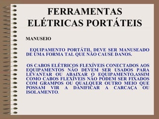 FERRAMENTAS
ELÉTRICAS PORTÁTEIS
MANUSEIO
EQUIPAMENTO PORTÁTIL DEVE SER MANUSEADO
DE UMA FORMA TAL QUE NÃO CAUSE DANOS.
OS CABOS ELÉTRICOS FLEXÍVEIS CONECTADOS AOS
EQUIPAMENTOS NÃO DEVEM SER USADOS PARA
LEVANTAR OU ABAIXAR O EQUIPAMENTO,ASSIM
COMO CABOS FLEXÍVEIS NÃO PODEM SER FIXADOS
COM GRAMPOS OU QUALQUER OUTRO MEIO QUE
POSSAM VIR A DANIFICAR A CARCAÇA OU
ISOLAMENTO.
 