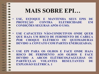MAIS SOBRE EPI…
• USE, ESTOQUE E MANTENHA SEUS EPIS DE
PROTEÇÃO CONTRA ELETRICIDADE EM
CONDIÇÕES SEGURAS APÓS O USO;
• USE CAPACETES NÃO-CONDUTIVOS ONDE QUER
QUE HAJA UM RISCO DE FERIMENTO DE CABEÇA
POR CHOQUE ELÉTRICO OU QUEIMADURAS
DEVIDO A CONTATO COM PARTES ENERGIZADAS;
• USE EPI PARA OS OLHOS E FACE ONDE HAJA
RISCO DE FERIMENTO AOS OLHOS E FACE
DEVIDO A ARCOS ELÉTRICOS,FAGULHAS OU
PARTÍCULAS VOLANTES RESULTANTES DE
EXPLOSÃO ELÉTRICA. 1
 