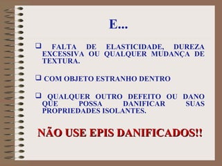 E...
 FALTA DE ELASTICIDADE, DUREZA
EXCESSIVA OU QUALQUER MUDANÇA DE
TEXTURA.
 COM OBJETO ESTRANHO DENTRO
 QUALQUER OUTRO DEFEITO OU DANO
QUE POSSA DANIFICAR SUAS
PROPRIEDADES ISOLANTES.
NÃO USE EPIS DANIFICADOS!!NÃO USE EPIS DANIFICADOS!!
 