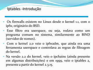 Iptables -Introdução 
• Os firewalls existem no Linux desde o kernel 1.1, com o 
ipfw, originário do BSD. 
• Esse filtro era userspace, ou seja, rodava como um 
programa comum no sistema, similarmente ao BIND 
(servidor de nomes). 
• Com o kernel 2.0 veio o ipfwadm, que ainda era uma 
ferramenta userspace e controlava as regras de filtragem 
do kernel. 
• Na versão 2.2 do kernel, veio o ipchains (ainda presente 
em algumas distribuições) e em 1999, veio o iptables 2, 
presente a partir do kernel 2.3.15. 
 