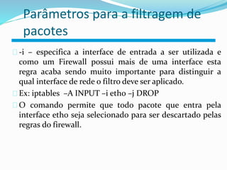 Parâmetros para a filtragem de 
pacotes 
-i – especifica a interface de entrada a ser utilizada e 
como um Firewall possui mais de uma interface esta 
regra acaba sendo muito importante para distinguir a 
qual interface de rede o filtro deve ser aplicado. 
Ex: iptables –A INPUT –i eth0 –j DROP 
O comando permite que todo pacote que entra pela 
interface eth0 seja selecionado para ser descartado pelas 
regras do firewall. 
 