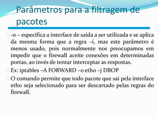 Parâmetros para a filtragem de 
pacotes 
-o – especifica a interface de saída a ser utilizada e se aplica 
da mesma forma que a regra –i, mas este parâmetro é 
menos usado, pois normalmente nos preocupamos em 
impedir que o firewall aceite conexões em determinadas 
portas, ao invés de tentar interceptar as respostas. 
Ex: iptables –A FORWARD –o eth0 –j DROP 
O comando permite que todo pacote que sai pela interface 
eth0 seja selecionado para ser descartado pelas regras do 
firewall. 
 