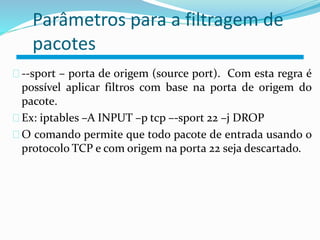 Parâmetros para a filtragem de 
pacotes 
--sport – porta de origem (source port). Com esta regra é 
possível aplicar filtros com base na porta de origem do 
pacote. 
Ex: iptables –A INPUT –p tcp –-sport 22 –j DROP 
O comando permite que todo pacote de entrada usando o 
protocolo TCP e com origem na porta 22 seja descartado. 
 